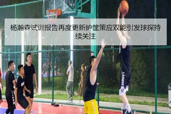 杨瀚森试训报告再度更新护筐策应双能引发球探持续关注