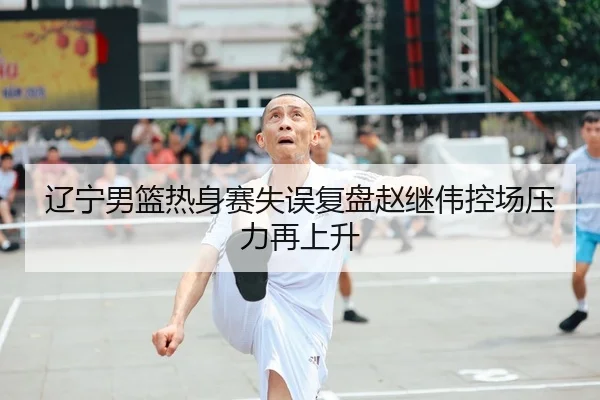 辽宁男篮热身赛失误复盘赵继伟控场压力再上升